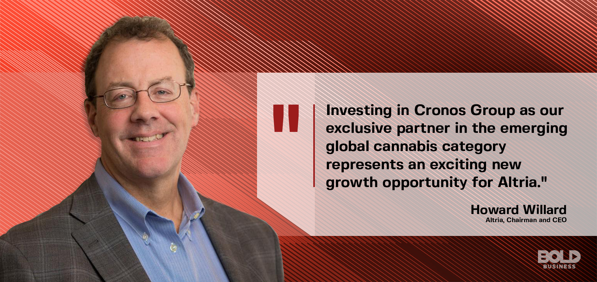 Howard Willard, Altria's chairman and chief executive officer, on the bold impact of Altria's investment in the Cronos company a photo quote from Howard Willard, Altria's chairman and chief executive officer, on on the bold impact of Altria's investment in the Cronos company